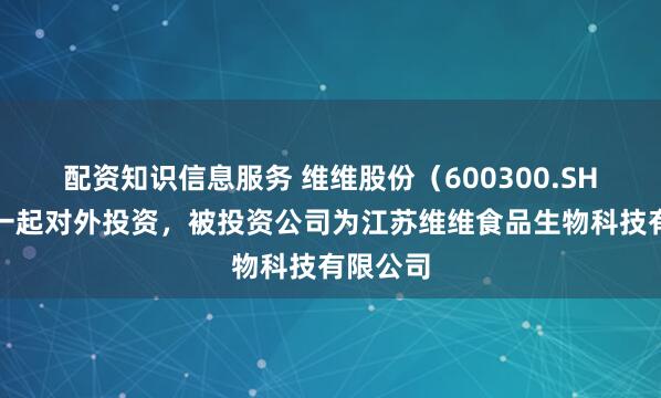 配资知识信息服务 维维股份（600300.SH）新增一起对外投资，被投资公司为江苏维维食品生物科技有限公司
