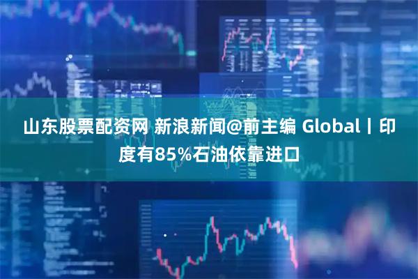 山东股票配资网 新浪新闻@前主编 Global丨印度有85%石油依靠进口