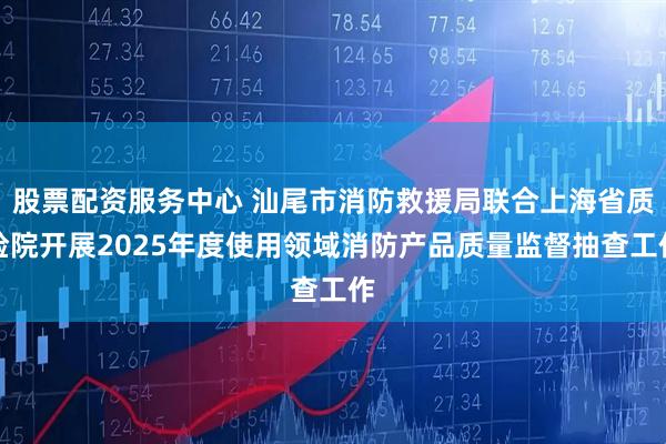 股票配资服务中心 汕尾市消防救援局联合上海省质检院开展2025年度使用领域消防产品质量监督抽查工作