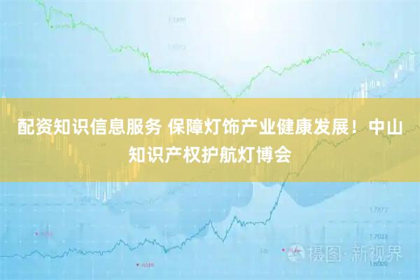 配资知识信息服务 保障灯饰产业健康发展！中山知识产权护航灯博会