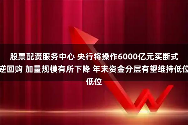 股票配资服务中心 央行将操作6000亿元买断式逆回购 加量规模有所下降 年末资金分层有望维持低位