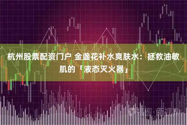 杭州股票配资门户 金盏花补水爽肤水：拯救油敏肌的「液态灭火器」