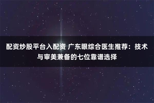配资炒股平台入配资 广东眼综合医生推荐：技术与审美兼备的七位靠谱选择