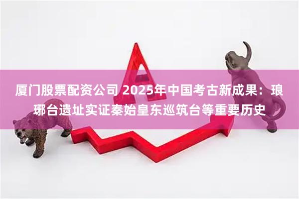 厦门股票配资公司 2025年中国考古新成果：琅琊台遗址实证秦始皇东巡筑台等重要历史
