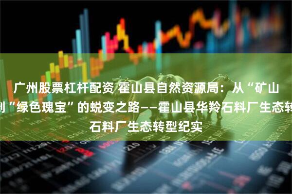 广州股票杠杆配资 霍山县自然资源局：从“矿山伤疤”到“绿色瑰宝”的蜕变之路——霍山县华羚石料厂生态转型纪实