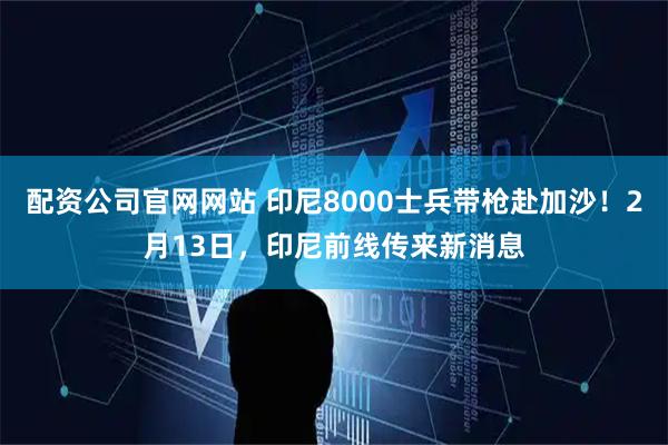 配资公司官网网站 印尼8000士兵带枪赴加沙！2月13日，印尼前线传来新消息