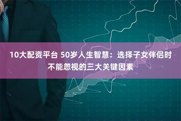 10大配资平台 50岁人生智慧：选择子女伴侣时不能忽视的三大关键因素