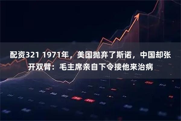 配资321 1971年，美国抛弃了斯诺，中国却张开双臂：毛主席亲自下令接他来治病