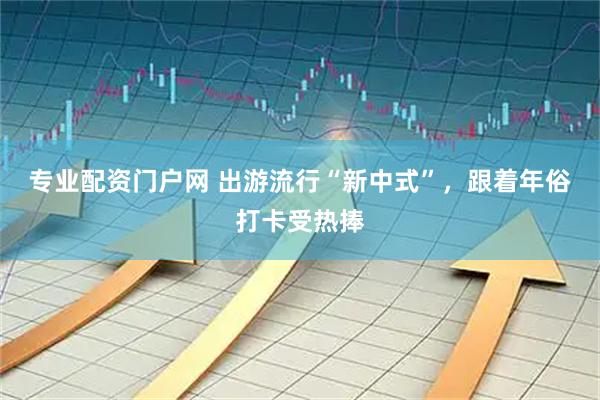 专业配资门户网 出游流行“新中式”，跟着年俗打卡受热捧
