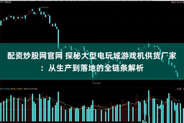 配资炒股网官网 探秘大型电玩城游戏机供货厂家：从生产到落地的全链条解析