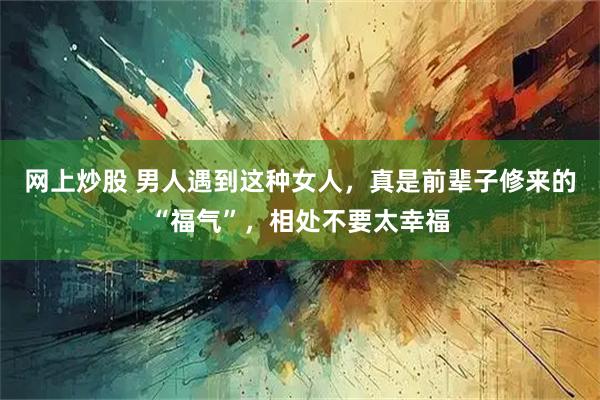 网上炒股 男人遇到这种女人，真是前辈子修来的“福气”，相处不要太幸福