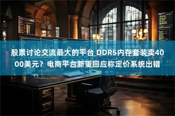 股票讨论交流最大的平台 DDR5内存套装卖4000美元？电商平台新蛋回应称定价系统出错