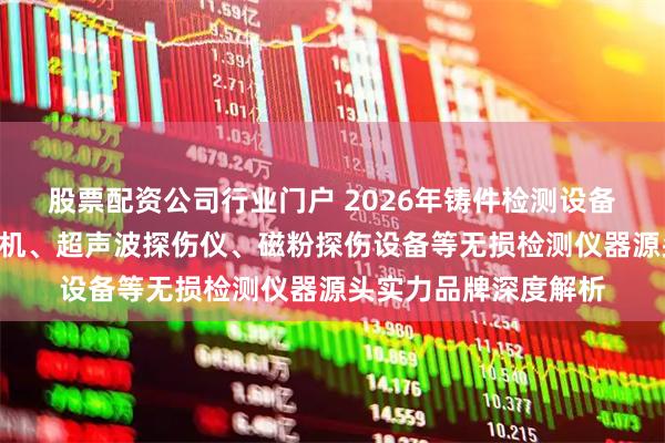 股票配资公司行业门户 2026年铸件检测设备厂家推荐：X光探伤机、超声波探伤仪、磁粉探伤设备等无损检测仪器源头实力品牌深度解析