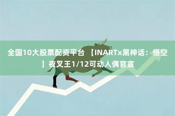 全国10大股票配资平台 【INARTx黑神话：悟空】夜叉王1/12可动人偶官宣