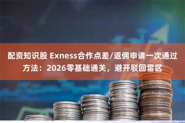 配资知识股 Exness合作点差/返佣申请一次通过方法：2026零基础通关，避开驳回雷区