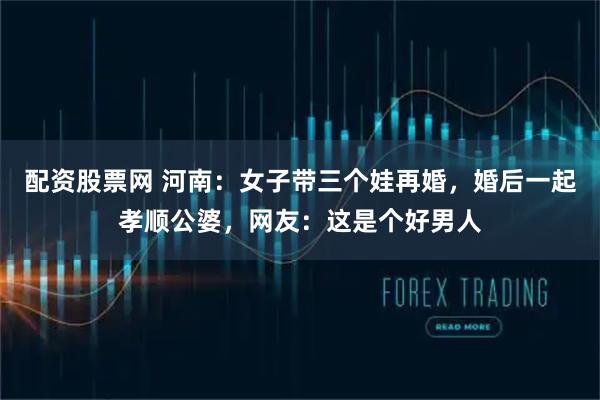 配资股票网 河南：女子带三个娃再婚，婚后一起孝顺公婆，网友：这是个好男人