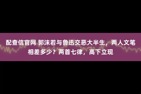 配查信官网 郭沫若与鲁迅交恶大半生，两人文笔相差多少？两首七律，高下立现