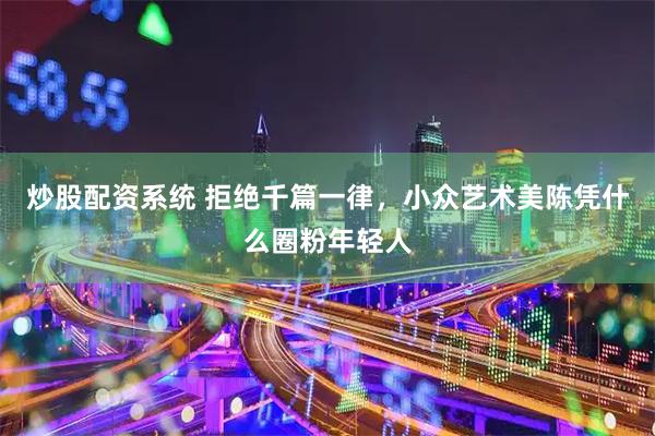 炒股配资系统 拒绝千篇一律，小众艺术美陈凭什么圈粉年轻人