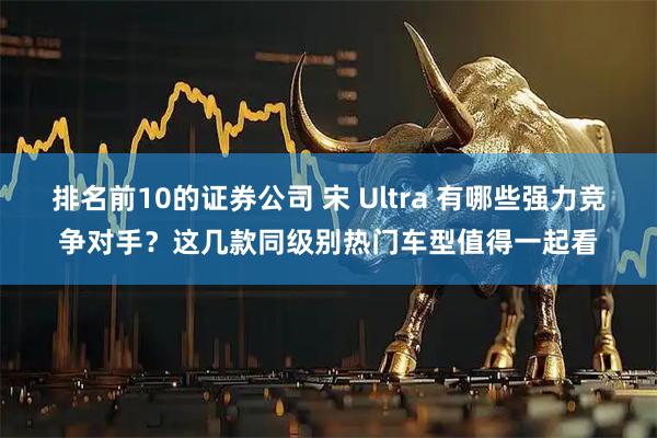 排名前10的证券公司 宋 Ultra 有哪些强力竞争对手?这几款同级别热门车型值得一起看